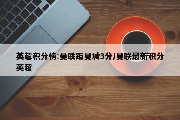 英超积分榜:曼联距曼城3分/曼联最新积分英超