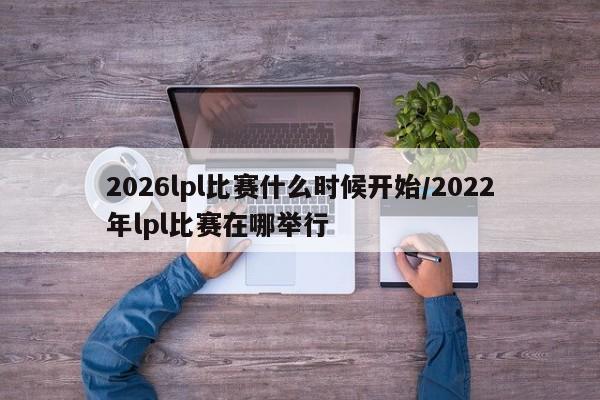 2026lpl比赛什么时候开始/2022年lpl比赛在哪举行