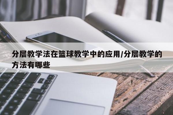 分层教学法在篮球教学中的应用/分层教学的方法有哪些