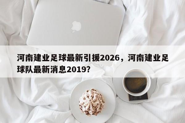 河南建业足球最新引援2026，河南建业足球队最新消息2019？