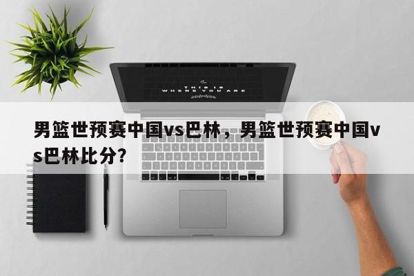 男篮世预赛中国vs巴林，男篮世预赛中国vs巴林比分？