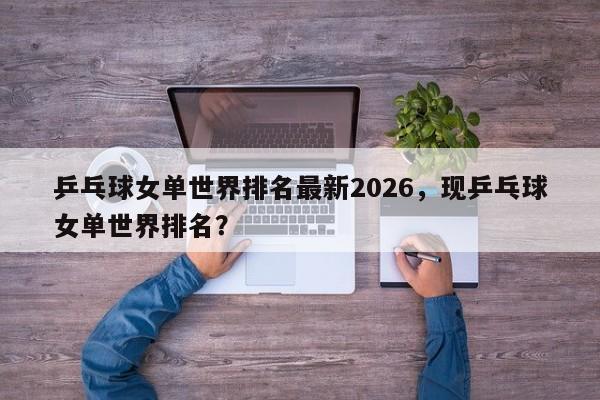 乒乓球女单世界排名最新2026,现乒乓球女单世界排名?
