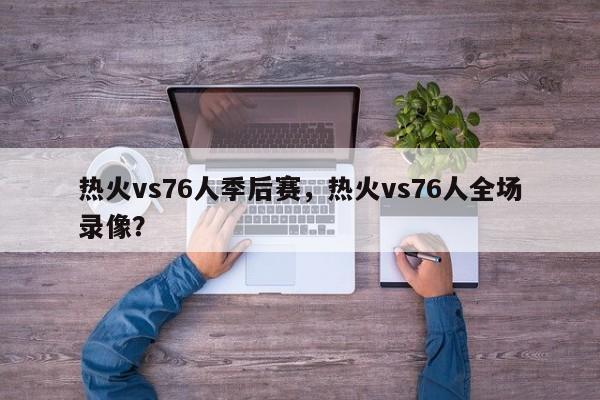 热火vs76人季后赛，热火vs76人全场录像？