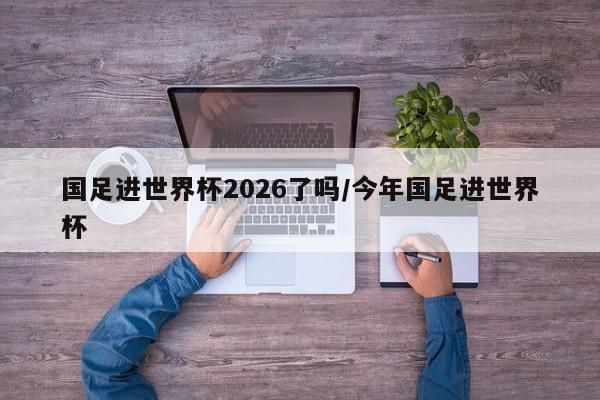 国足进世界杯2026了吗/今年国足进世界杯